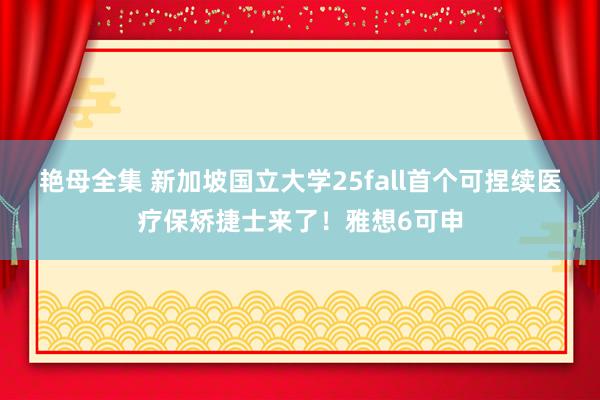 艳母全集 新加坡国立大学25fall首个可捏续医疗保矫捷士来了！雅想6可申