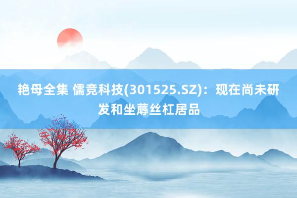 艳母全集 儒竞科技(301525.SZ)：现在尚未研发和坐蓐丝杠居品