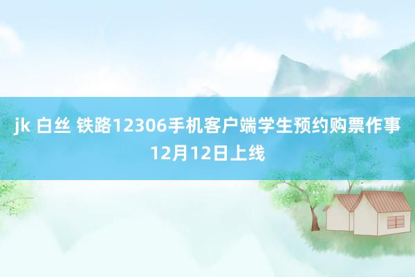 jk 白丝 铁路12306手机客户端学生预约购票作事12月12日上线