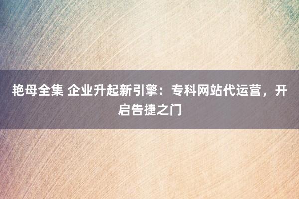 艳母全集 企业升起新引擎：专科网站代运营，开启告捷之门