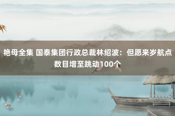 艳母全集 国泰集团行政总裁林绍波：但愿来岁航点数目增至跳动100个