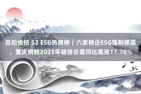 自拍偷拍 52 ESG热搜榜｜六家钢企ESG强制裸露，重庆钢铁2023年碳排总量同比高涨17.78%