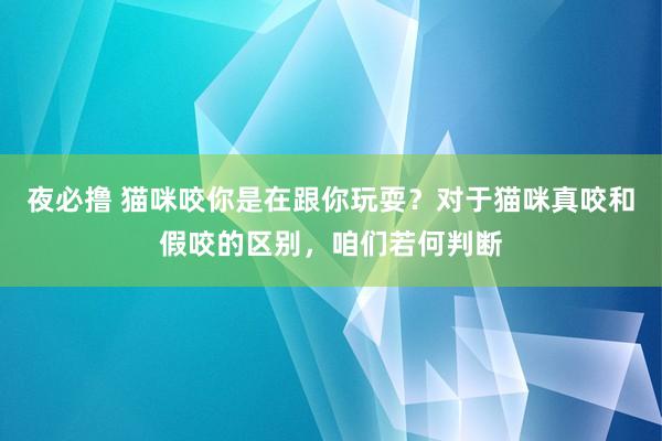 夜必撸 猫咪咬你是在跟你玩耍？对于猫咪真咬和假咬的区别，咱们若何判断