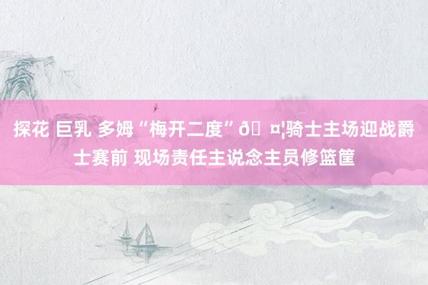 探花 巨乳 多姆“梅开二度”🤦骑士主场迎战爵士赛前 现场责任主说念主员修篮筐