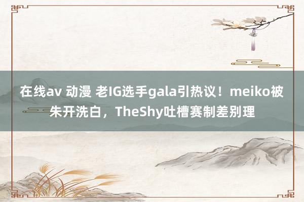 在线av 动漫 老IG选手gala引热议！meiko被朱开洗白，TheShy吐槽赛制差别理