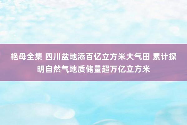 艳母全集 四川盆地添百亿立方米大气田 累计探明自然气地质储量超万亿立方米