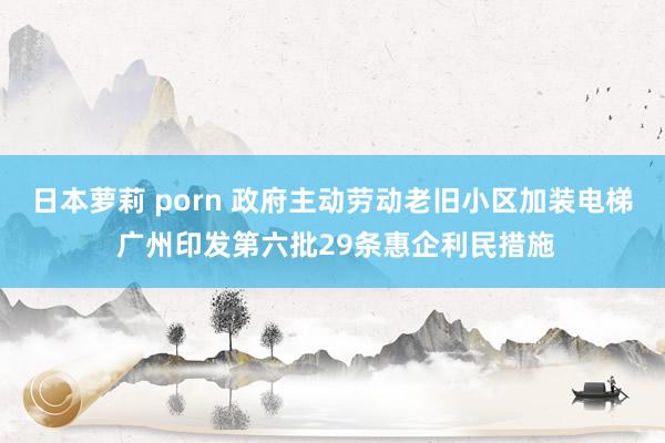 日本萝莉 porn 政府主动劳动老旧小区加装电梯 广州印发第六批29条惠企利民措施