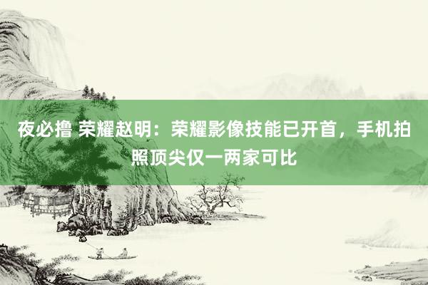 夜必撸 荣耀赵明：荣耀影像技能已开首，手机拍照顶尖仅一两家可比