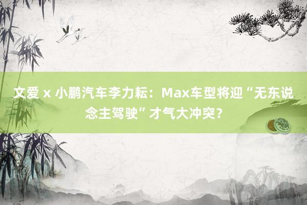 文爱 x 小鹏汽车李力耘：Max车型将迎“无东说念主驾驶”才气大冲突？