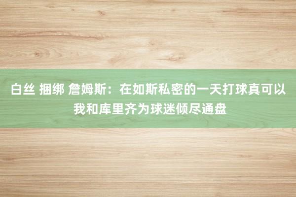 白丝 捆绑 詹姆斯：在如斯私密的一天打球真可以 我和库里齐为球迷倾尽通盘