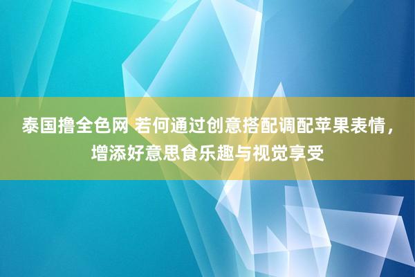 泰国撸全色网 若何通过创意搭配调配苹果表情，增添好意思食乐趣与视觉享受