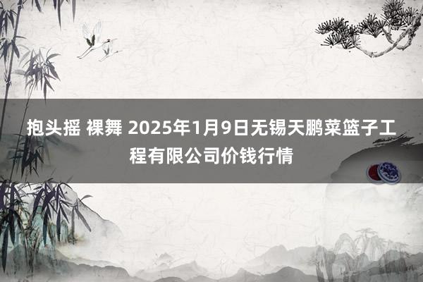 抱头摇 裸舞 2025年1月9日无锡天鹏菜篮子工程有限公司价钱行情