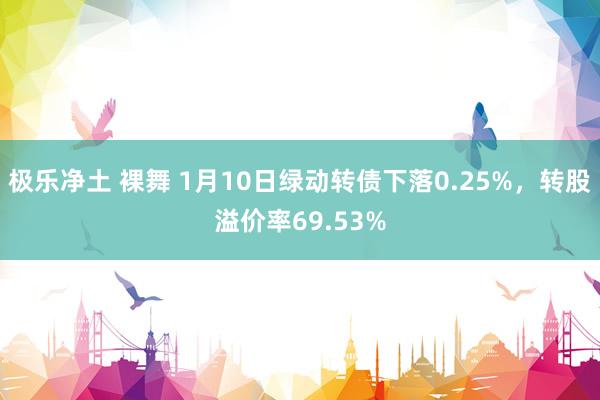 极乐净土 裸舞 1月10日绿动转债下落0.25%，转股溢价率69.53%