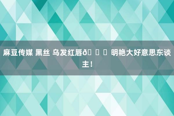 麻豆传媒 黑丝 乌发红唇👄明艳大好意思东谈主！