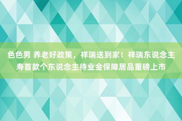 色色男 养老好政策，祥瑞送到家！祥瑞东说念主寿首款个东说念主待业金保障居品重磅上市