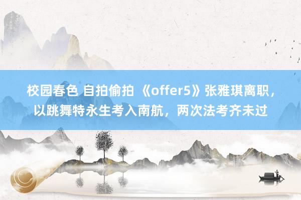 校园春色 自拍偷拍 《offer5》张雅琪离职，以跳舞特永生考入南航，两次法考齐未过