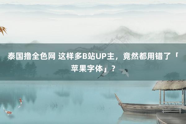 泰国撸全色网 这样多B站UP主，竟然都用错了「苹果字体」？