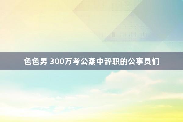 色色男 300万考公潮中辞职的公事员们