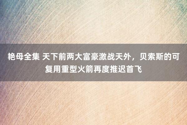 艳母全集 天下前两大富豪激战天外，贝索斯的可复用重型火箭再度推迟首飞