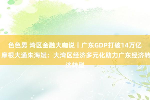 色色男 湾区金融大咖说丨广东GDP打破14万亿元 摩根大通朱海斌：大湾区经济多元化助力广东经济转型