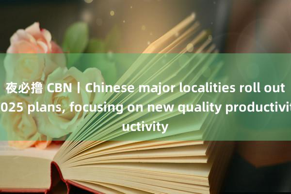 夜必撸 CBN丨Chinese major localities roll out 2025 plans, focusing on new quality productivity