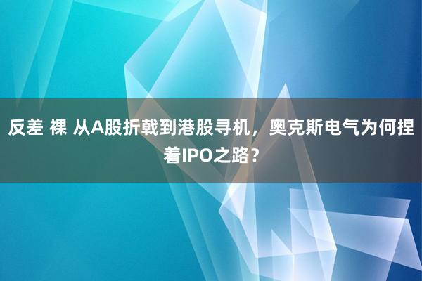 反差 裸 从A股折戟到港股寻机，奥克斯电气为何捏着IPO之路？