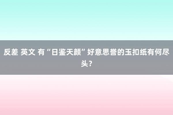 反差 英文 有“日鉴天颜”好意思誉的玉扣纸有何尽头？