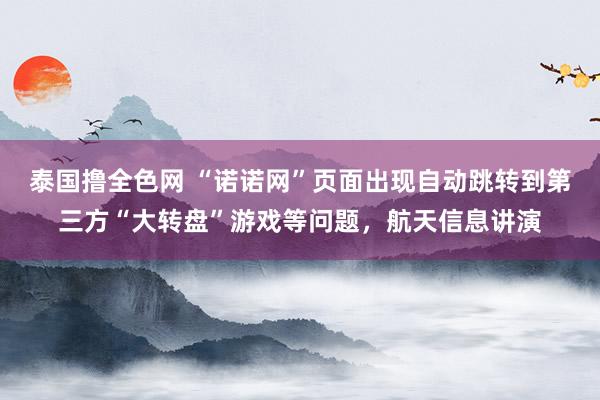 泰国撸全色网 “诺诺网”页面出现自动跳转到第三方“大转盘”游戏等问题，航天信息讲演