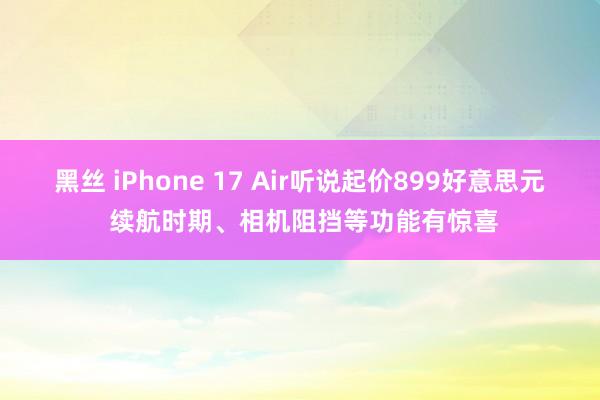 黑丝 iPhone 17 Air听说起价899好意思元 续航时期、相机阻挡等功能有惊喜