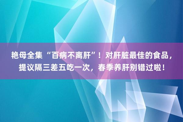 艳母全集 “百病不离肝”！对肝脏最佳的食品，提议隔三差五吃一次，春季养肝别错过啦！