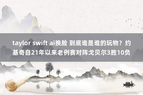 taylor swift ai换脸 到底谁是谁的玩物？约基奇自21年以来老例赛对阵戈贝尔3胜10负