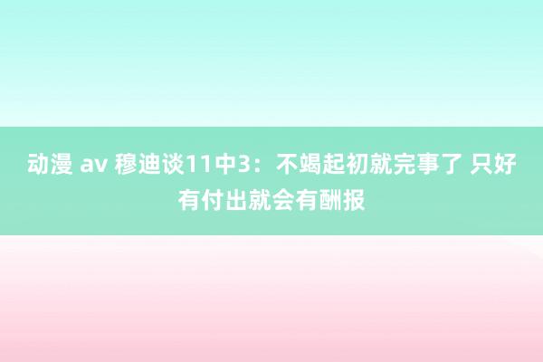 动漫 av 穆迪谈11中3：不竭起初就完事了 只好有付出就会有酬报