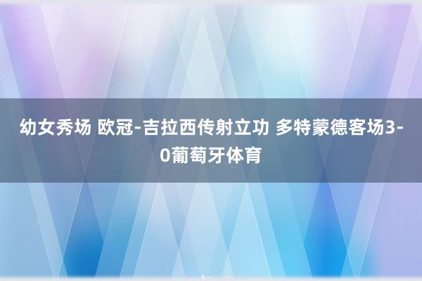 幼女秀场 欧冠-吉拉西传射立功 多特蒙德客场3-0葡萄牙体育